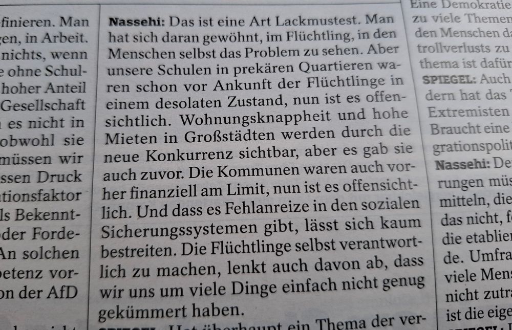 Man hat sich daran gewöhnt, im Flüchtlinge, in den Menschen selbst das Problem zu sehen. Aber unsere Schulen in prekären Quartieren waren schon vor Ankunft der Flüchtlinge in einem desolaten Zustand, nun ist es offensichtlich. Wohnungsknappheit und hohe Mieten in Großstädten werden durch die neue Konkirrenz sichtbar, aber es gab sie auch zuvor. Die Kommunen waren auch vorher finanziell am Limit, nun ist es offensichtlich. Und dass es Fehlanreize in den sozialen Sicherungssystemen gibt, lässt sich kaum bestreiten. Die Flüchtlinge selbst verantwortlich zu machen, lenkt auch davon ab, dass wir uns um viele Dinge einfach nicht genug gekümmert haben."