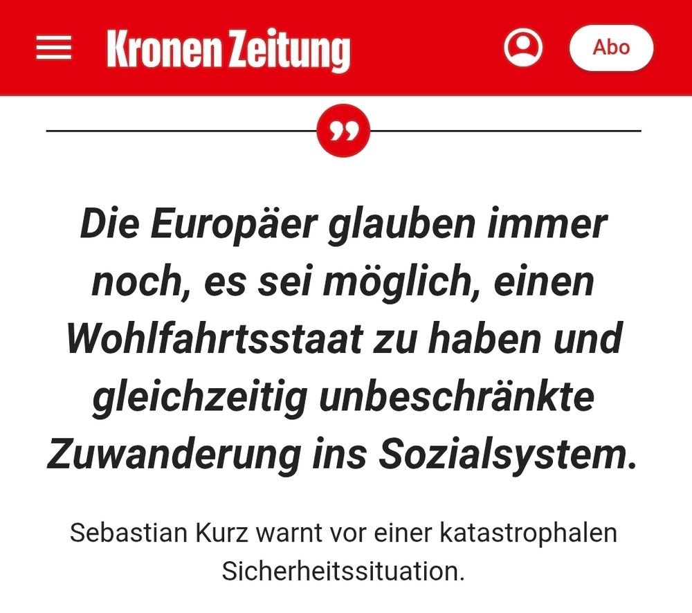 Die Europäer glauben immer noch, es sei möglich, einen Wohlfahrtsstaat zu haben und gleichzeitig unbeschränkte Zuwanderung ins Sozialsystem.

Sebastian Kurz warnt vor einer katastrophalen Sicherheitssituation.