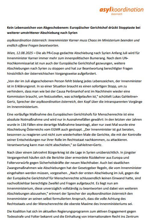 Kein Lebenszeichen von Abgeschobenem: Europäischer Gerichtshof drückt Stopptaste bei weiterer umstrittener Abschiebung nach Syrien
asylkoordination österreich: Innenminister Karner muss Chaos im Ministerium beenden und endlich offene Fragen beantworten.
Wien, 12.08.2025 – Die als PR-Coup gedachte Abschiebung nach Syrien Anfang Juli wird für Innenminister Karner immer mehr zum innenpolitischen Bumerang. Nach dem UN-Hochkommissariat ist nun auch der Europäische Gerichtshof gezwungen, weitere Abschiebungen nach Syrien zu stoppen und hat zur Beantwortung berechtigter Fragen hinsichtlich der österreichischen Vorgangsweise aufgefordert.
„Von der im Juli abgeschobenen Person fehlt bislang jedes Lebenszeichen, der Innenminister ist in Erklärungsnot. In so einer Situation braucht es einen sofortigen Stopp, um zu verhindern, dass man wie bei der Causa Peršmanhof erst im Nachhinein wieder eine Kommission braucht, um festzustellen, was schiefgelaufen ist,“ schüttelt Lukas Gahleitner-Gertz, Sprecher der asylkoordination österreich, den Kopf über die intransparenten Vorgänge im Innenministerium.
Eine vorläufige Maßnahme des Europäischen Gerichtshofs für Menschenrechte ist eine absolute Notmaßnahme und wird nur in Ausnahmefällen gewährt: In den letzten vier Jahren wurde in 136 Fällen eine derartige Maßnahme beantragt, aber nur zwei Mal wurde eine Abschiebung Österreichs vom EGMR auch gestoppt. „Der Innenminister ist gut beraten, besonnen zu reagieren und nicht zum wiederholten Male die Gerichte, die mit der Kontrolle seiner Entscheidungen nur ihrer Rolle im Rechtsstaat nachkommen, zu attackieren. Verantwortung kann man nicht abschieben,“ so Gahleitner-Gertz.
Nach über einem Jahrzehnt Bürgerkrieg ist die Lage in Syrien unübersichtlich. In jüngster Vergangenheit häufen sich die Berichte über ermordete Rückkehrer aus Europa und Foltervorwürfe gegen Sicherheitskräfte der neuen Machthaber. Auch bei staatlichen Zwangsmaßnahmen wie Abschiebungen hat der Gesetzgeber Regeln, die vom Innenm…
