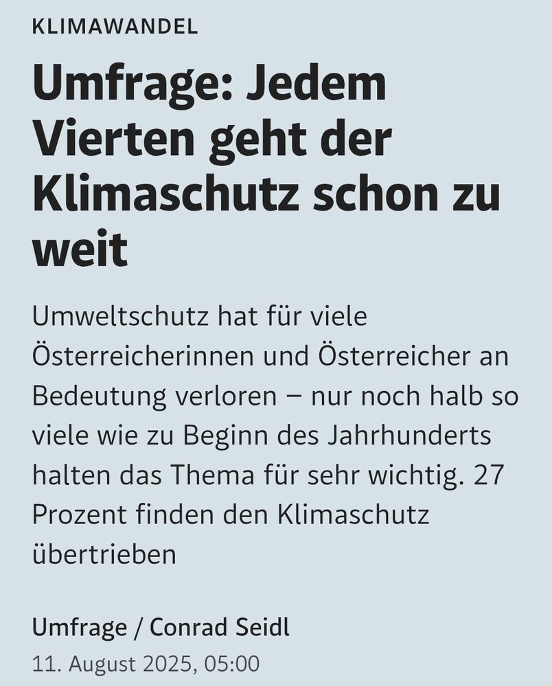 Umfrage: Jedem Vierten geht der Klimaschutz schon zu weit
Umweltschutz hat für viele Österreicherinnen und Österreicher an Bedeutung verloren – nur noch halb so viele wie zu Beginn des Jahrhunderts halten das Thema für sehr wichtig. 27 Prozent finden den Klimaschutz übertrieben