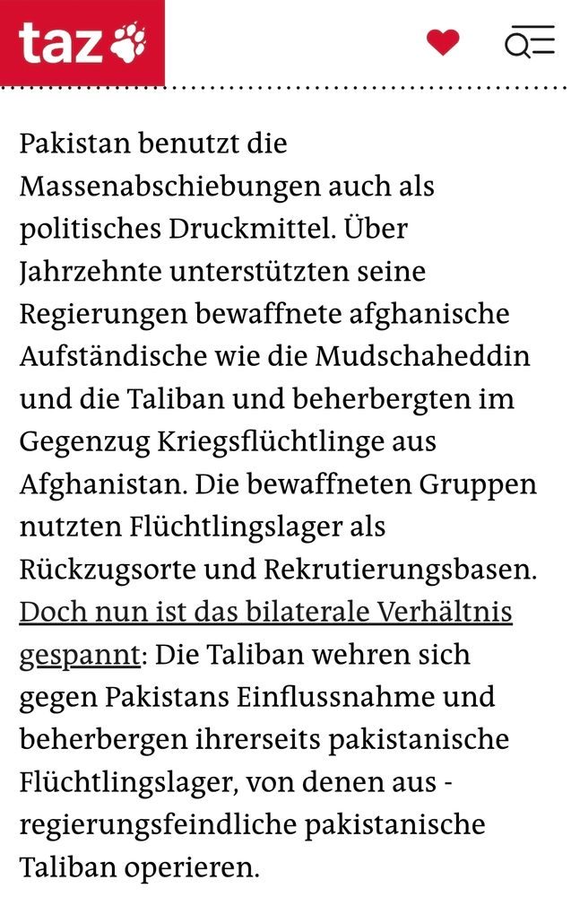 Startseite der taz



Bürgergeld
Nahost-Konflikt
Plastik
Jesiden
Abtreibung
Krieg in der Ukraine
Podcast „Mauerecho“
Afghanische Geflüchtete
Pakistan plant neue Massenabschiebungen
Islamabad kündigt den Flüchtlingsschutz für 1,4 Millionen Af­gha­n*in­nen auf und plant eine neue Abschiebephase. Viele leben jedoch seit Jahrzehnten dort.

3.8.2025
17:01 Uhr

teilen
Menschen beladen das Dach von einem Bus mit Bündeln ihrer Habseligkeiten Afghanische Geflüchtete beladen einen Bus im pakistanischen Karachi   Foto: Fareed Khan/AP
Thomas Ruttig 
Von Thomas Ruttig
Seit 1980 leben Ghulam Muhammad Shersais Brüder in Pakistan. Ihren Lebensunterhalt bestreiten sie mit dem Anbau von Gemüse, das sie auf lokalen Basaren verkaufen. Doch nun sollen sie gehen, nach Afghanistan: „Wir leben legal hier, aber auf einmal sind wir illegal“, hätten sie ihm am Telefon gesagt, berichtet Shersai aus Kabul. Seinen richtigen Namen will er aus Sicherheitsgründen nicht nennen. In Afghanistan hätten seine Brüder keine Wohnung mehr. Nur sechs der 55 Familien­angehörigen seien überhaupt dort geboren.

Shersais Brüder und ihre ­Familien sind von einer neuen Phase von Abschiebungen betroffen. Es ist die dritte und bisher umfangreichste Abschiebewelle, seitdem die Regierung in Islamabad 2023 den Flüchtlingsstatus aller Af­ghan*in­nen widerrief – mit der ­Begründung, seit der Machtübernahmen der Taliban im August 2021 sei der Krieg im Nachbarland vorbei.

In den Abschiebephasen eins und zwei wurden über 800.000 Af­ghan*in­nen gezwungen, das Land zu verlassen. Zunächst betraf das unregistrierte Geflüchtete sowie nach 2005 angekommene. Viele gingen selbst, um den zahlreichen Übergriffen der pakistanischen Polizei zu entgehen. Von Freiwilligkeit, wie die UNO es nennt, kann in diesen Fällen nicht die Rede sein.

Insgesamt geht es diesmal um 1,4 Millionen Menschen: von pakistanischen Behörden und vom UN-Flüchtlingshilfswerk regis­trierte Flüchtlinge. Die meisten sind vor 2005 nach Pakistan geflohen, wie die S…
