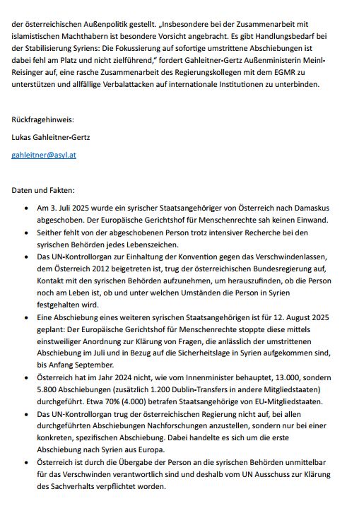 der österreichischen Außenpolitik gestellt. „Insbesondere bei der Zusammenarbeit mit islamistischen Machthabern ist besondere Vorsicht angebracht. Es gibt Handlungsbedarf bei der Stabilisierung Syriens: Die Fokussierung auf sofortige umstrittene Abschiebungen ist dabei fehl am Platz und nicht zielführend,“ fordert Gahleitner-Gertz Außenministerin Meinl-Reisinger auf, eine rasche Zusammenarbeit des Regierungskollegen mit dem EGMR zu unterstützen und allfällige Verbalattacken auf internationale Institutionen zu unterbinden.

Rückfragehinweis:
Lukas Gahleitner-Gertz
gahleitner@asyl.at

Daten und Fakten:
•	Am 3. Juli 2025 wurde ein syrischer Staatsangehöriger von Österreich nach Damaskus abgeschoben. Der Europäische Gerichtshof für Menschenrechte sah keinen Einwand.
•	Seither fehlt von der abgeschobenen Person trotz intensiver Recherche bei den syrischen Behörden jedes Lebenszeichen.
•	Das UN-Kontrollorgan zur Einhaltung der Konvention gegen das Verschwindenlassen, dem Österreich 2012 beigetreten ist, trug der österreichischen Bundesregierung auf, Kontakt mit den syrischen Behörden aufzunehmen, um herauszufinden, ob die Person noch am Leben ist, ob und unter welchen Umständen die Person in Syrien festgehalten wird.
•	Eine Abschiebung eines weiteren syrischen Staatsangehörigen ist für 12. August 2025 geplant: Der Europäische Gerichtshof für Menschenrechte stoppte diese mittels einstweiliger Anordnung zur Klärung von Fragen, die anlässlich der umstrittenen Abschiebung im Juli und in Bezug auf die Sicherheitslage in Syrien aufgekommen sind, bis Anfang September.
•	Österreich hat im Jahr 2024 nicht, wie vom Innenminister behauptet, 13.000, sondern 5.800 Abschiebungen (zusätzlich 1.200 Dublin-Transfers in andere Mitgliedstaaten) durchgeführt. Etwa 70% (4.000) betrafen Staatsangehörige von EU-Mitgliedstaaten.
•	Das UN-Kontrollorgan trug der österreichischen Regierung nicht auf, bei allen durchgeführten Abschiebungen Nachforschungen anzustellen, sondern nur bei einer konkreten…