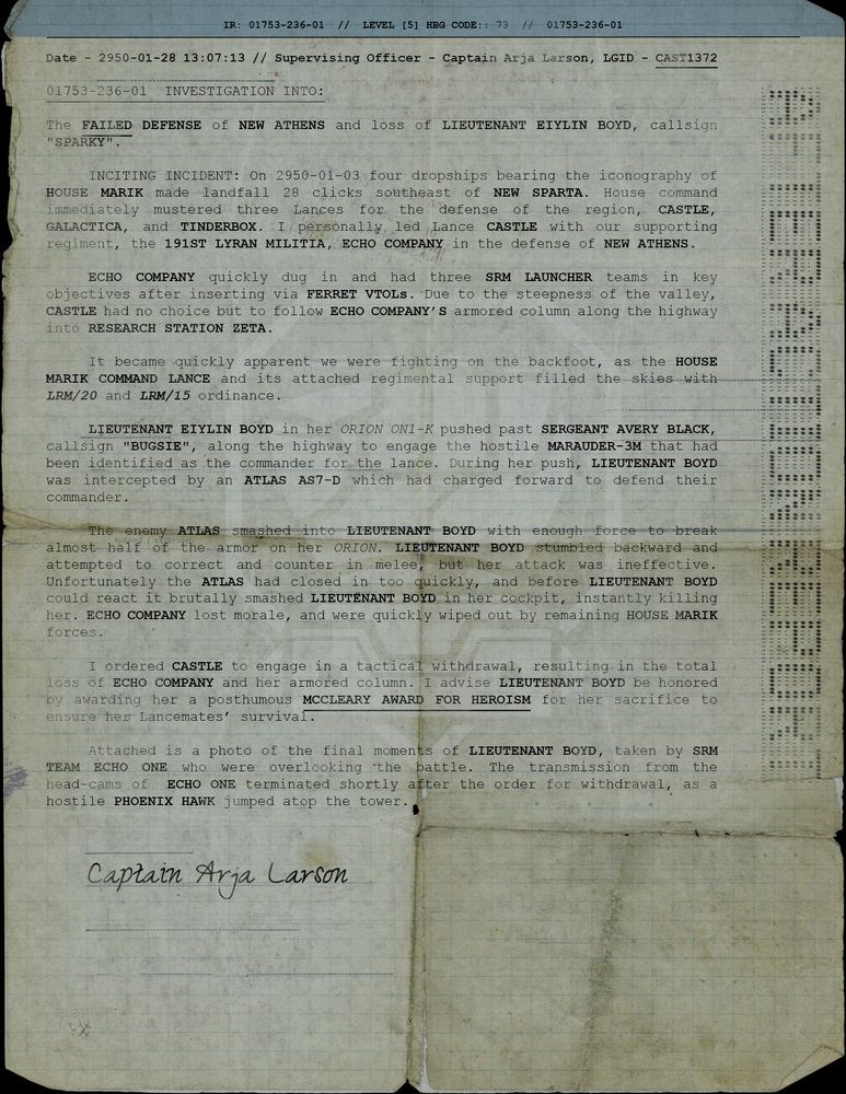 The FAILED DEFENSE of NEW ATHENS and loss of LIEUTENANT EIYLIN BOYD, callsign "SPARKY".

        INCITING INCIDENT: On 2950-01-03 four dropships bearing the iconography of HOUSE MARIK made landfall 28 clicks southeast of NEW SPARTA. House command immediately mustered three Lances for the defense of the region, Castle, Galactica, and Tinderbox. I personally led Lance CASTLE with our supporting regiment, the 191ST LYRAN MILITIA, ECHO COMPANY in the defense of NEW ATHENS.
 
LIEUTENANT EIYLIN BOYD in her Orion ON1-K pushed past SERGEANT AVERY BLACK, callsign "Bugsie", along the highway to engage the hostile MARAUDER-3M that had been identified as the commander for the lance. During her push, LIEUTENANT BOYD was intercepted by an Atlas AS7-D which had charged forward to defend their commander.

        The enemy ATLAS smashed into LIEUTENANT BOYD with enough force to break almost half of the armor on her Orion. LIEUTENANT BOYD stumbled backward and attempted to correct and counter in melee, but her attack was ineffective. Unfortunately the ATLAS had closed in too quickly, and before LIEUTENANT BOYD could react it brutally smashed LIEUTENANT BOYD in her cockpit, instantly killing her. ECHO COMPANY lost morale, and were quickly wiped out by remaining House Marik forces.

        I ordered CASTLE to engage in a tactical withdrawal, resulting in the total loss of ECHO COMPANY and her armored column. I advise LIEUTENANT BOYD be honored by awarding her a posthumous MCCLEARY AWARD FOR HEROISM for her sacrifice to ensure her Lancemates’ survival.

        Attached is a photo of the final moments of LIEUTENANT BOYD, taken by SRM TEAM ECHO ONE who were overlooking the battle. The transmission from the head-cams of  Echo One terminated shortly after the order for withdrawal, as a hostile PHOENIX HAWK jumped atop the tower.

Signed CAPTAIN ARJA LARSON