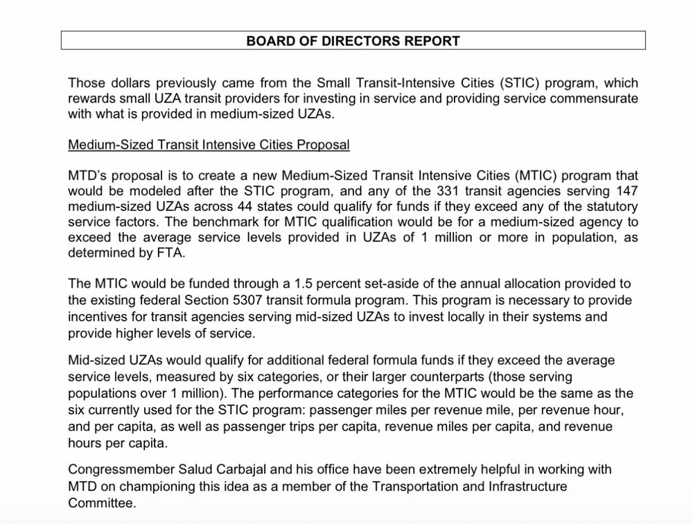 Federal Legislative Update

Surface Transportation Reauthorization Process

Those dollars previously came from the Small Transit-Intensive Cities (STIC) program, which
rewards small UZA transit providers for investing in service and providing service commensurate with what is provided in medium-sized UZAs.

Medium-Sized Transit Intensive Cities Proposal

MTD’s proposal is to create a new Medium-Sized Transit Intensive Cities (MTIC) program that would be modeled after the STIC program, and any of the 331 transit agencies serving 147 medium-sized UZAs across 44 states could qualify for funds if they exceed any of the statutory service factors. The benchmark for MTIC qualification would be for a medium-sized agency to exceed the average service levels provided in UZAs of 1 million or more in population, as determined by FTA.

The MTIC would be funded through a 1.5 percent set-aside of the annual allocation provided to the existing federal Section 5307 transit formula program. This program is necessary to provide incentives for transit agencies serving mid-sized UZAs to invest locally in their systems and provide higher levels of service.

Mid-sized UZAs would qualify for additional federal formula funds if they exceed the average service levels, measured by six categories, or their larger counterparts (those serving populations over 1 million). The performance categories for the MTIC would be the same as the six currently used for the STIC program: passenger miles per revenue mile, per revenue hour, and per capita, as well as passenger trips per capita, revenue miles per capita, and revenue hours per capita.

Congressmember Salud Carbajal and his office have been extremely helpful in working with MTD on championing this idea as a member of the Transportation and Infrastructure Committee.