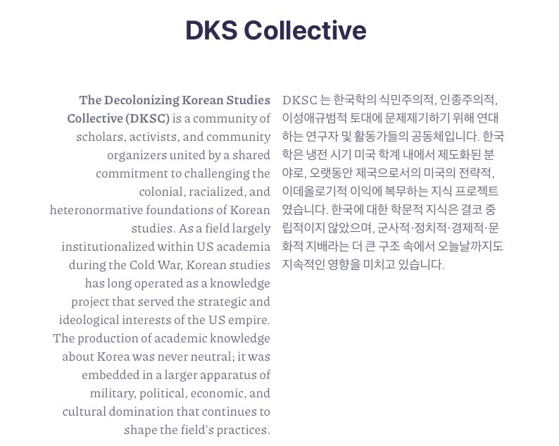 The Decolonizing Korean Studies Collective (DKSC) is a community of scholars, activists, and community organizers united by a shared commitment to challenging the colonial, racialized, and heteronormative foundations of Korean studies. As a field largely institutionalized within US academia during the Cold War, Korean studies has long operated as a knowledge project that served the strategic and ideological interests of the US empire. The production of academic knowledge about Korea was never neutral; it was embedded in a larger apparatus of military, political, economic, and cultural domination that continues to shape the field’s practices.