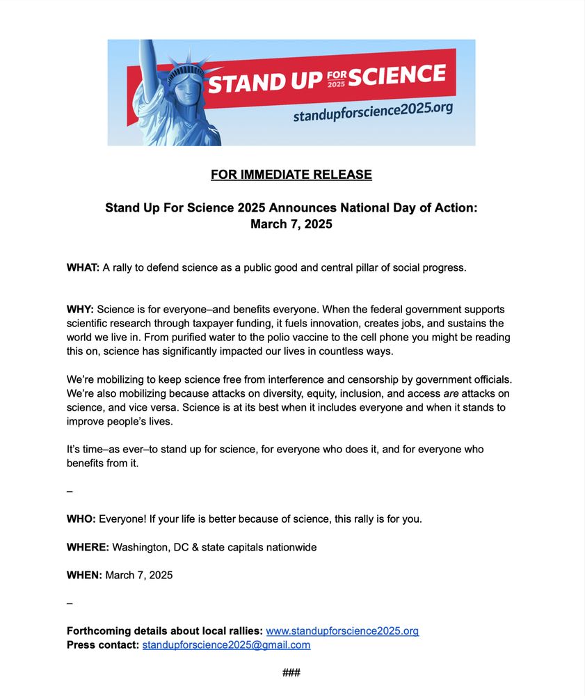FOR IMMEDIATE RELEASE

Stand Up For Science 2025 Announces National Day of Action:
March 7, 2025

WHAT: A rally to defend science as a public good and central pillar of social progress.

WHY: Science is for everyone–and benefits everyone. When the federal government supports scientific research through taxpayer funding, it fuels innovation, creates jobs, and sustains the world we live in. From purified water to the polio vaccine to the cell phone you might be reading
this on, science has significantly impacted our lives in countless ways.

We’re mobilizing to keep science free from interference and censorship by government officials. We’re also mobilizing because attacks on diversity, equity, inclusion, and access are attacks on science, and vice versa. Science is at its best when it includes everyone and when it stands to improve people’s lives. It’s time–as ever–to stand up for science, for everyone who does it, and for everyone who benefits from it. 

WHO: Everyone! If your life is better because of science, this rally is for you.

WHERE: Washington, DC & state capitals nationwide

WHEN: March 7, 2025

Forthcoming details about local rallies: www.standupforscience2025.org

Press contact: standupforscience2025@gmail.com