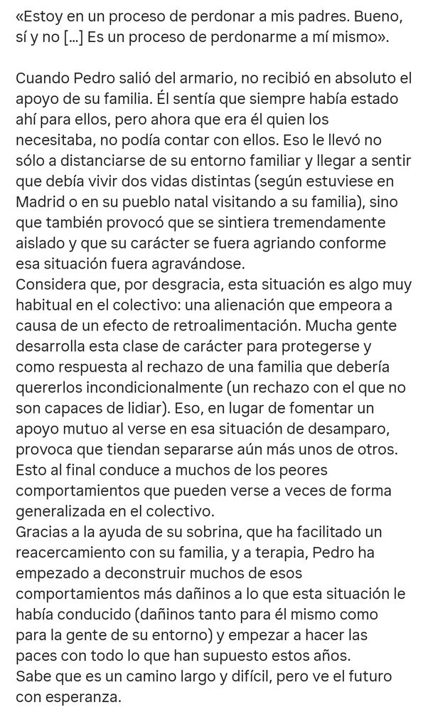 «Estoy en un proceso de perdonar a mis padres. Bueno, sí y no […] Es un proceso de perdonarme a mí mismo».

Cuando Pedro salió del armario, no recibió en absoluto el apoyo de su familia. Él sentía que siempre había estado ahí para ellos, pero ahora que era él quien los necesitaba, no podía contar con ellos. Eso le llevó no sólo a distanciarse de su entorno familiar y llegar a sentir que debía vivir dos vidas distintas (según estuviese en Madrid o en su pueblo natal visitando a su familia), sino que también provocó que se sintiera tremendamente aislado y que su carácter se fuera agriando conforme esa situación fue agravándose.
Considera que, por desgracia, esta situación es algo muy habitual en el colectivo: una alienación que empeora a causa de un efecto de retroalimentación. Mucha gente desarrolla esta clase de carácter para protegerse y como respuesta al rechazo de una familia que debería quererlos incondicionalmente (un rechazo con el que no son capaces de lidiar). Eso, en lugar de fomentar un apoyo mutuo al verse en esa situación de desamparo, provoca que tiendan a separarse aún más unos de otros. Esto al final conduce a muchos de los peores comportamientos que pueden verse a veces de forma generalizada en el colectivo.
Gracias a la ayuda de su sobrina, que ha facilitado un reacercamiento con su familia, y a terapia, Pedro ha empezado a deconstruir muchos de esos comportamientos más dañinos a lo que esta situación le había conducido (dañinos tanto para él mismo como para la gente de su entorno) y empezar a hacer las paces con todo lo que han supuesto estos años.
Sabe que es un camino largo y difícil, pero ve el futuro con esperanza.