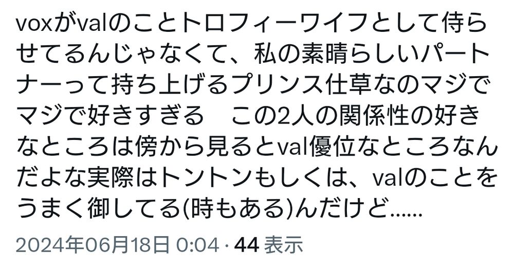 voxがvalのことトロフィーワイフとして侍らせてるんじゃなくて、私の素晴らしきパートナーって持ち上げるプリンス仕草なのマジでマジで好きすぎる　この二人の関係性の好きなところは傍から見るとval優位なところなんだよな実際はトントンもしくは、valのことをうまく御してる(時もある)んだけど……
という内容の2024年6月18日のツイートのスクリーンショット