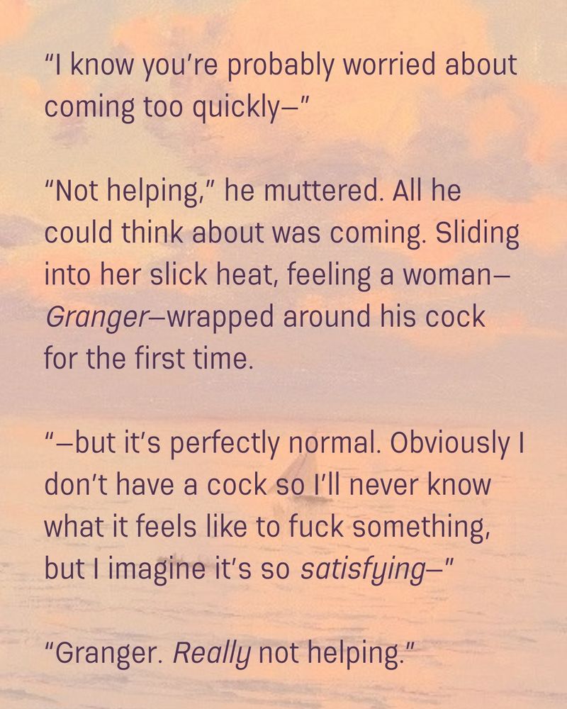 "I know you're probably worried about coming too quickly--"

"Not helping," he muttered. All he could think about was coming. Sliding into her slick heat, feeling a woman--Granger--wrapped around his cock for the first time. 

"--but it's perfectly normal. Obviously I don't have a cock so I'll never know what it feels like to fuck something, but I imagine it's so satisfying--" 

"Granger. Really not helping."
