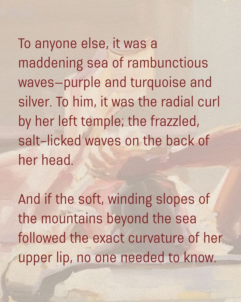 To anyone else, it was a maddening sea of rambunctious waves—purple and turquoise and silver. To him, it was the radial curl by her left temple; the frazzled, salt-licked waves on the back of her head. 

And if the soft, winding slopes of the mountains beyond the sea followed the exact curvature of her upper lip, no one needed to know. 