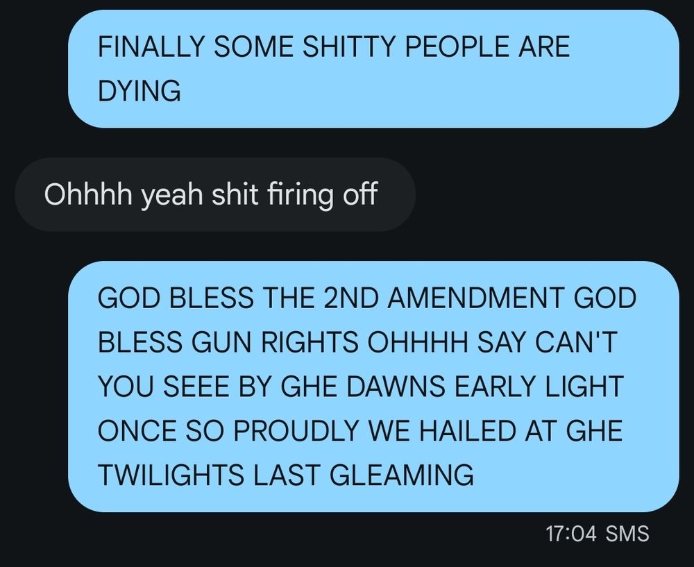 "FINALLY SOME SHITTY PEOPLE ARE DYING"

"ohhhh yeah shit firing off"

"GOD BLESS THE 2ND AMENDMENT GOD BLESS GUN RIGHTS OHHHH SAY CANT YOU SEEE BY GHE DAWNS EARLY LIGHT ONCE SO PROUDLY WD HAILED AT GHE TWILIGHTS LAST GLEAMING"