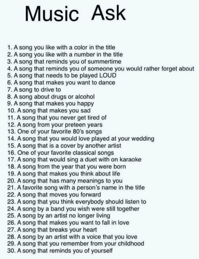 Music ask (according to number of likes)

1. A song you like with a color in the title
2. A song you like witha  number in the title
3. A song that reminds you of summertime
4. A song that reminds you of someone you would rather forget about
5. A song that needs to be played LOUD
6. A song that makes you want to dance
7. A song to drive to
8. A song about drugs or alcohol
9. A song that makes you happy
10. A song that makes you sad
11. A song you never get tired of
12. A song from your preteen years
13. One of your favorite 80's songs
14. A song that you would love played at your wedding
15. A song that is a cover by another artist
16. One of your favorite Classical songs
17. A song that would sing a duet with on karaoke
18. A song from the year that you were born
19. A song that makes you think about life
20. A song that has many meanings to you
21. A favorite song with a person's name in the title
22. A song that moves you forward
23. A song that you think everybody should listen to
24. A song by a band you wish were still together
25. A song by an artist no longer living
26. A song that makes you want to fall in love
27. A song that breaks your heart
28. A song by an artist with a voice that you love
29. A song that you remember from your childhood
30. A song that reminds you of yourself
