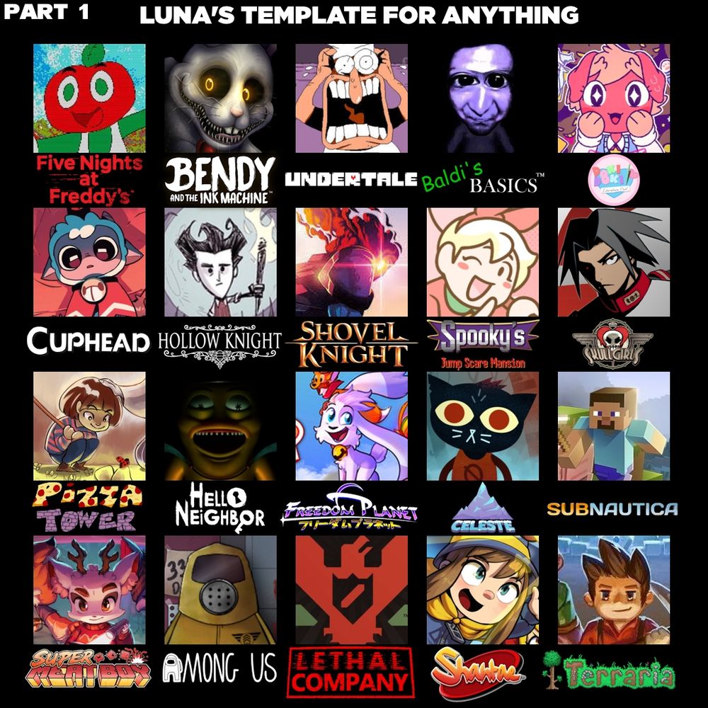 FNaF <> Andy's Apple Farm
Bendy <> Mr. Hopp's
Undertale <> Pizza Tower
Baldi's Basics <> Ao Oni (not anymore)
DDLC <> Purrfect Apawcalypse
Cuphead <> Cult of the Lamb
Hollow Knight <> Don't Starve
Shovel Knight <> Dead Cells
Spooky's <> Bonnie's Bakery
Skullgirls <> Akatsuki Blitzkampf
Hello Neighbor <> Preston's Hourglass
Freedom Planet <> Billie Bust-Up
Celeste <> Night in the Woods (not anymore)
Subnautica <> Minecraft
Super Meat Boy <> Beacon Pines (not anymore)
Among Us <> That's Not My Neighbor
Lethal Company <> Papers, Please
Shantae <> A Hat in Time
Terraria <> Core Breaker (not anymore)