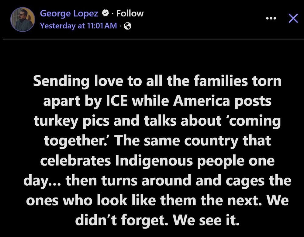 George Lopez Yesterday at 11:01 AM

Sending love to all the families torn apart by ICE while America posts turkey pics and talks about 'coming together. The same country that celebrates Indigenous people one day... then turns around and cages the ones who look like them the next. We didn't forget. We see it.