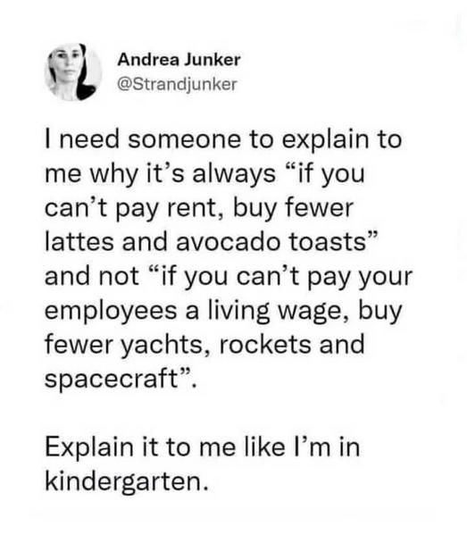 A post by Andrea Junker @Strandjunker

I need someone to explain to me why it's always "if you can't pay rent, buy fewer lattes and avocado toasts" and not "if you can't pay your employees a living wage, buy fewer yachts, rockets and spacecraft".
Explain it to me like I'm in kindergarten.