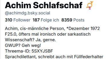 Ein Teil meines Profils, wie es von Bluesky in der hellen Ansicht angezeigt wird. Beschreibung folgt jetzt:
In besonders großen Buchstaben „Achim Schlafschaf“, danebeben das Posthorn des Postillon.
Mein Bluesky-Handle @achimdg.bsky.social
310 Follower 187 Folge ich 8359 Posts
Achim, cis-männliche Person, *Dezember 1972
F25.0, öfters mal ironisch oder sarkastisch
Wissenschaft? Ja, gerne.
GWUP? Geh weg!
Threema-ID 5SXYJSBF
Sprachdilettant, schreibt auch mit Füllfederhalter