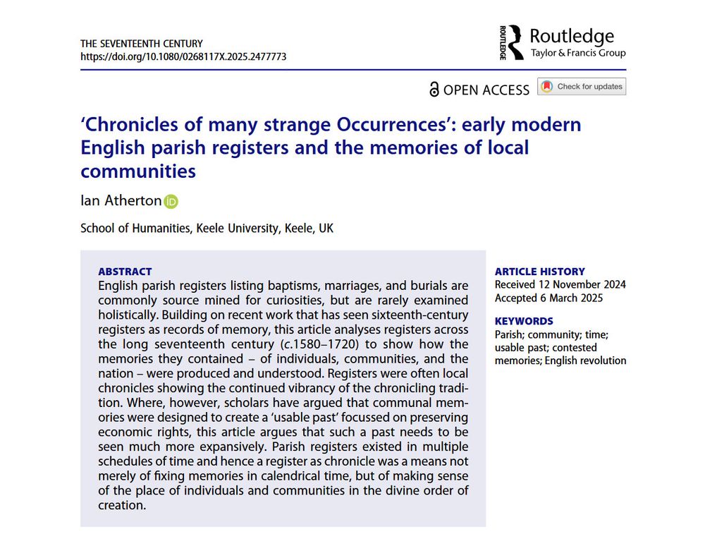 Screenshot of article by Ian Atherton in The Seventeenth Century, entitled '‘Chronicles of many strange Occurrences’: early modern English parish registers and the memories of local communities'

Abstract: English parish registers listing baptisms, marriages, and burials are commonly source mined for curiosities, but are rarely examined holistically. Building on recent work that has seen sixteenth-century registers as records of memory, this article analyses registers across the long seventeenth century (c.1580–1720) to show how the memories they contained – of individuals, communities, and the nation – were produced and understood. Registers were often local chronicles showing the continued vibrancy of the chronicling tradition. Where, however, scholars have argued that communal memories were designed to create a ‘usable past’ focussed on preserving economic rights, this article argues that such a past needs to be seen much more expansively. Parish registers existed in multiple schedules of time and hence a register as chronicle was a means not merely of fixing memories in calendrical time, but of making sense of the place of individuals and communities in the divine order of creation.
