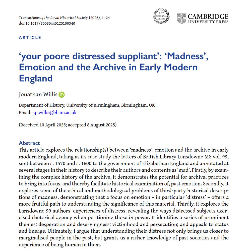 Screenshot of first page of Jonathan Willis's article '‘your poore distressed suppliant’: ‘Madness’, Emotion and the Archive in Early Modern England'. Abstract: This article explores the relationship(s) between ‘madness’, emotion and the archive in early modern England, taking as its case study the letters of British Library Lansdowne MS vol. 99, sent between c. 1570 and c. 1600 to the government of Elizabethan England and annotated at several stages in their history to describe their authors and contents as ‘mad’. Firstly, by examining the complex history of the archive, it demonstrates the potential for archival practices to bring into focus, and thereby facilitate historical examination of, past emotion. Secondly, it explores some of the ethical and methodological problems of third-party historical descriptions of madness, demonstrating that a focus on emotion – in particular ‘distress’ – offers a more fruitful path to understanding the significance of this material. Thirdly, it explores the Lansdowne 99 authors’ experiences of distress, revealing the ways distressed subjects exercised rhetorical agency when petitioning those in power. It identifies a series of prominent themes: desperation and deservingness; victimhood and persecution; and appeals to status and lineage. Ultimately, I argue that understanding their distress not only brings us closer to marginalised people in the past, but grants us a richer knowledge of past societies and the experience of being human in them.
