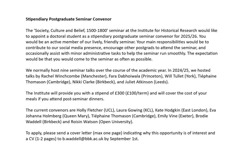 The ‘Society, Culture and Belief, 1500-1800’ seminar at the Institute for Historical Research would like to appoint a doctoral student as a stipendiary postgraduate seminar convenor for 2025/26. You would be an active member of our lively, friendly seminar. Your main responsibilities would be to contribute to our social media presence, encourage other postgrads to attend the seminar, and occasionally assist with minor administrative tasks to help the seminar run smoothly. The expectation would be that you would come to the seminar as often as possible.

We normally host nine seminar talks over the course of the academic year. In 2024/25, we hosted talks by Rachel Winchcombe (Manchester), Fara Dabhoiwala (Princeton), Will Tullet (York), Tiéphaine Thomason (Cambridge), Nikki Clarke (Birkbeck), and Juliet Atkinson (Leeds).

The Institute will provide you with a stipend of £300 (£100/term) and will cover the cost of your meals if you attend post-seminar dinners.

The current convenors are Holly Fletcher (UCL), Laura Gowing (KCL), Kate Hodgkin (East London), Eva Johanna Holmberg (Queen Mary), Tiéphaine Thomason (Cambridge), Emily Vine (Exeter), Brodie Waddell (Birkbeck) and Roisin Watson (Open University).

To apply, please send a cover letter (max one page) indicating why this opportunity is of interest and a CV (1-2 pages) to b.waddell@bbk.ac.uk by September 1st.
