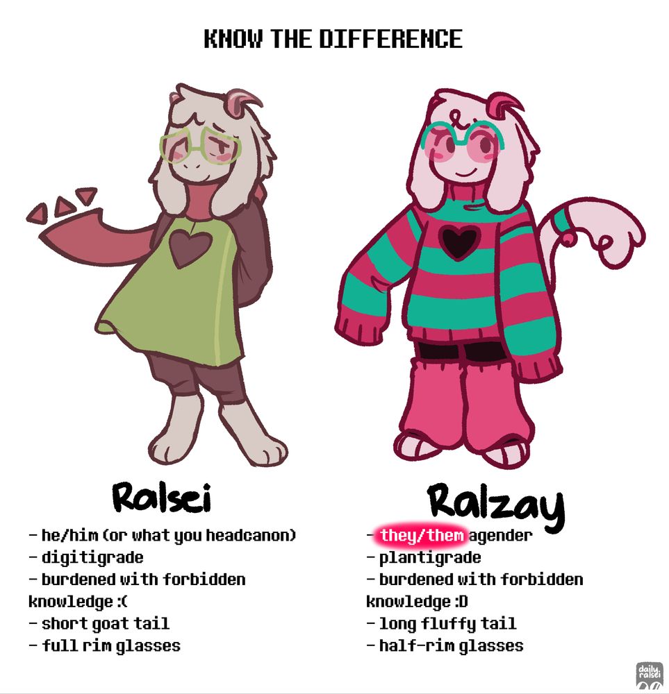 "KNOW THE DIFFERENCE"

On the left is canon Ralsei. On the right is Ralzay.

"Ralsei: he/him (or what you headcanon), digitigrade, burdened with forbidden knowledge :(, short goat tail, full rim glasses"
"Ralzay: they/them agender, plantigrade, burdened with forbidden knowledge :D, long fluffy tail, half-rim glasses"