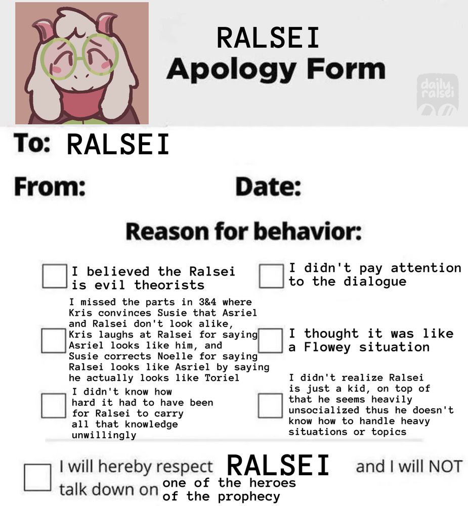 RALSEI Apology Form

To: RALSEI

From:  Date:

Reason for behavior:
[ ] I believed the Ralsei is evil theorists
[ ] I missed the parts in 3&4 where Kris convinces Susie that Asriel and Ralsei don't look alike, Kris laughs at Ralsei for saying Asriel looks like him, and Susie corrects Noelle for saying Ralsei looks like Asriel by saying he actually looks like Toriel
[ ] I didn't know how hard it had to have been for Ralsei to carry all that knowledge unwillingly
[ ] I didn't pay attention to the dialogue
[ ] I thought it was like a Flowey situation
[ ] I didn't realize Ralsei is just a kid, on top of that he seems heavily unsocialized thus he doesn't how how to handle heavy situations or topics

[ ] I will hereby respect RALSEI and I will NOT talk down on one of the heroes of the prophecy