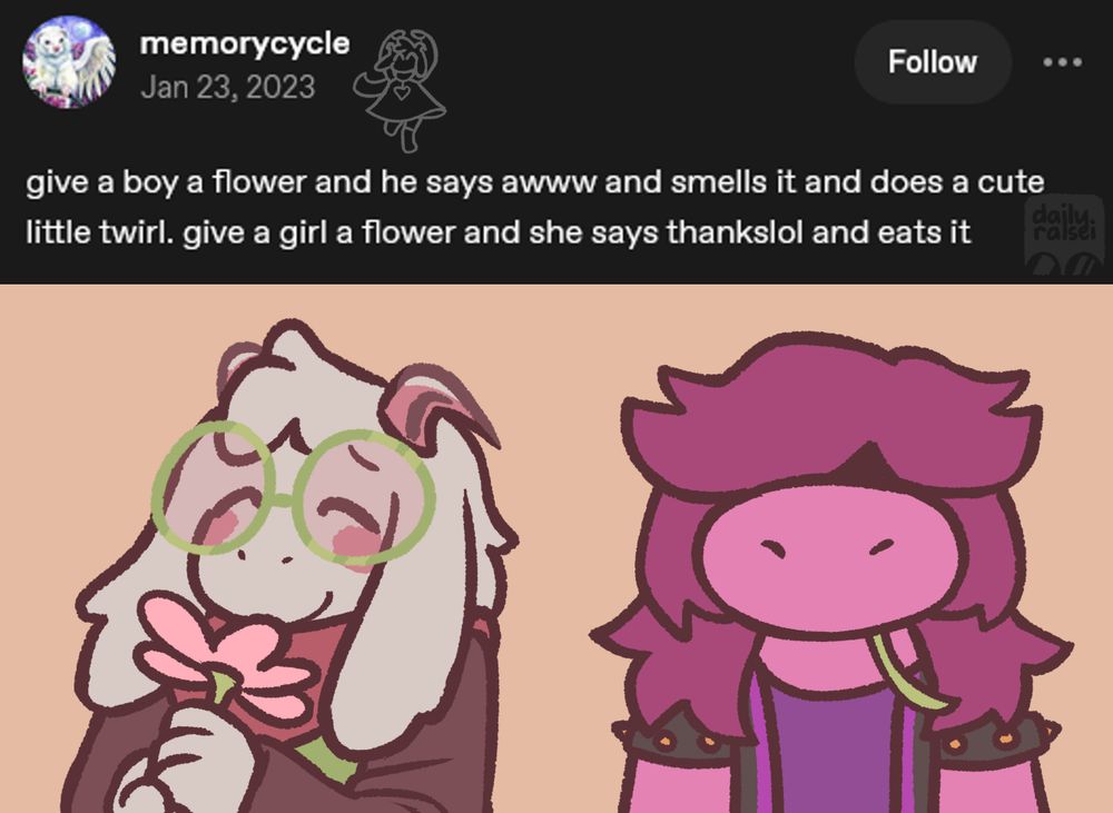 Tumblr post from memorycycle: "give a boy a flower and he says awww and smells it and does a cute little twirl. give a girl a flower and she says thankslol and eats it"

Ralsei is happily taking in the scent of a flower. Susie has a flower in her mouth, the stem poking out.