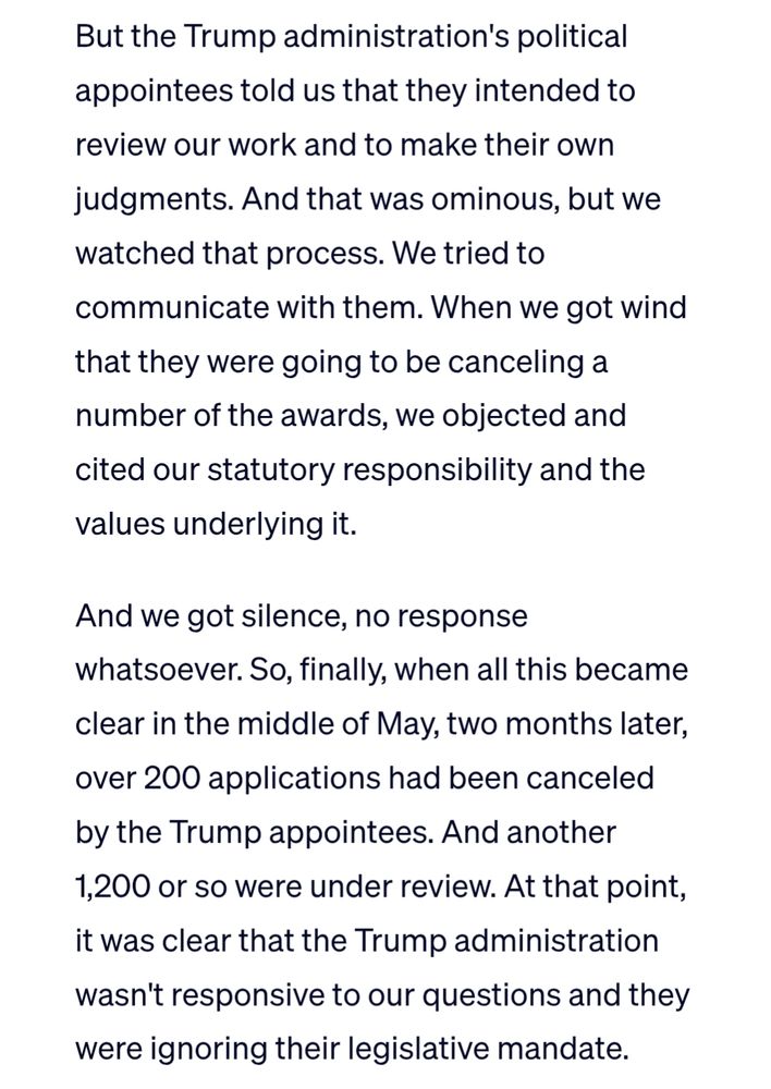 But the Trump administration's political appointees told us that they intended to review our work and to make their own judgments. And that was ominous, but we watched that process. We tried to communicate with them. When we got wind that they were going to be canceling a number of the awards, we objected and cited our statutory responsibility and the values underlying it.

And we got silence, no response whatsoever. So, finally, when all this became clear in the middle of May, two months later, over 200 applications had been canceled by the Trump appointees. And another 1,200 or so were under review. At that point, it was clear that the Trump administration wasn't responsive to our questions and they were ignoring their legislative mandate.