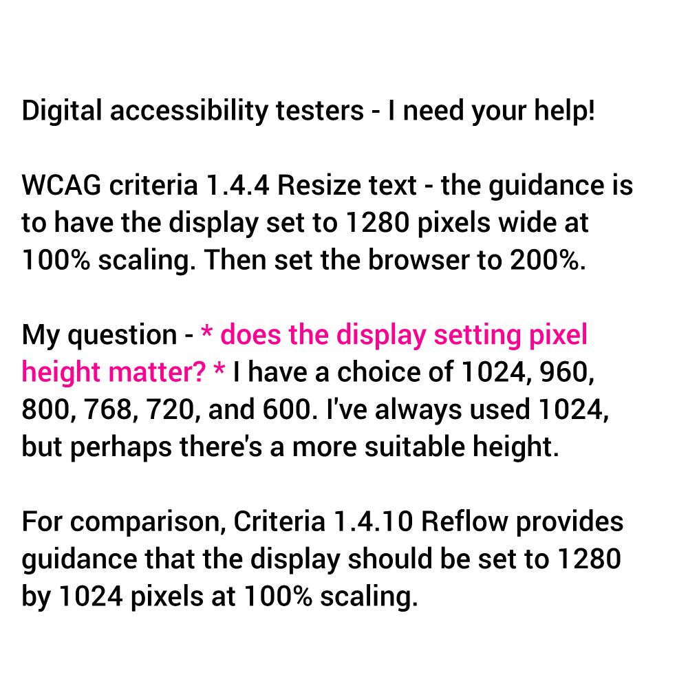 Digital accessibility testers - I need your help! 

WCAG criteria 1.4.4 Resize text - the guidance is to have the display set to 1280 pixels wide at 100% scaling. Then set the browser to 200%. 

My question - does the display setting pixel height matter? I have a choice of 1024, 960, 800, 768, 720, and 600. I've always used 1024, but perhaps there's a more suitable height. 

For comparison, Criteria 1.4.10 Reflow provides guidance that the display should be set to 1280 by 1024 pixels at 100% scaling.