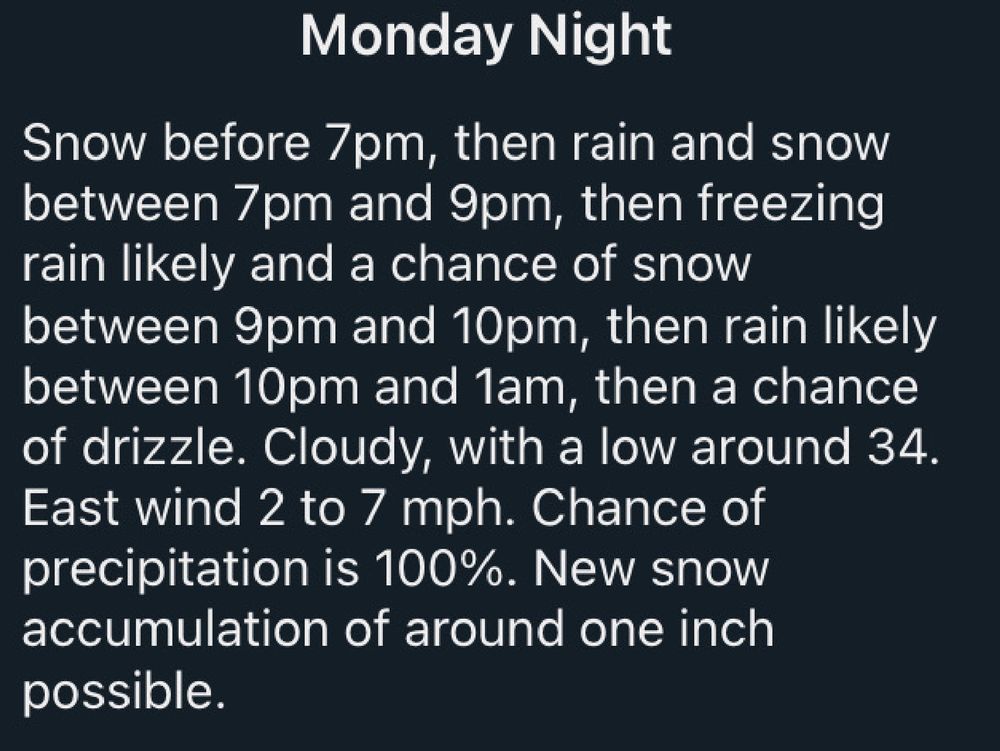 A screenshot of my local forecast, reading:

Monday Night

Snow before 7pm, then rain and snow between 7pm and 9pm, then freezing rain likely and a chance of snow between 9pm and 10pm, then rain likely between 10pm and 1am, then a chance of drizzle. Cloudy, with a low around 34. East wind 2 to 7 mph. Chance of precipitation is 100%. New snow accumulation of around one inch possible.