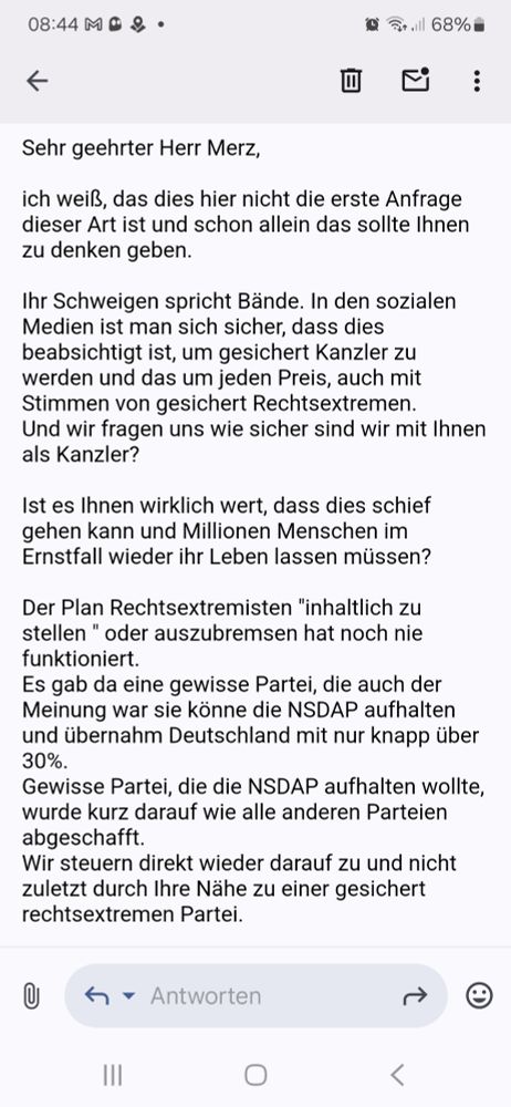 E-Mail von mir an Herr Merz, mit der Aufforderung sein Schweigen zu brechen und klar Stellung zur AfD zu beziehen. Und die Frage, ob ihm die Verantwortung für Millionen Menschenleben bewusst ist. Weiterhin die Erinnerung daran, dass es noch nie funktioniert hat eine rechtsextreme Partei inhaltlich zu stellen und die Gefahr sich auf derartige Parteien einzulassen. 