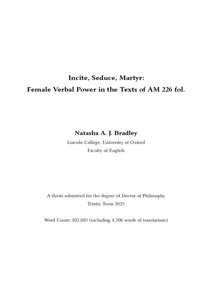 Thesis title page. The text reads:
Incite, Seduce, Martyr: Female Verbal Power in the Texts of AM 226 fol.
Natasha A. J. Bradley
Lincoln College, University of Oxford
Faculty of English
A thesis submitted for the degree of Doctor of Philosophy 
Trinity Term 2025
Word count: 102,885 (including 4,506 words of translations)