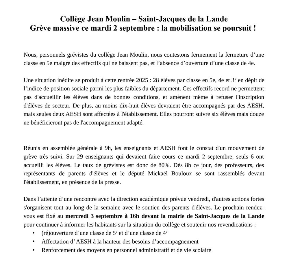 Collège Jean Moulin – St-Jacques de la Lande : Grève massive ce mardi 2 septembre : la mobilisation se poursuit !
Nous, personnels grévistes du collège Jean Moulin, nous contestons fermement la fermeture d’une classe en 5e malgré des effectifs qui ne baissent pas, et l’absence d’ouverture d’une classe de 4e.
28 élèves par classe en 5e, 4e et 3e en dépit de l’indice de position sociale parmi les plus faibles du département. Des effectifs qui ne permettent pas d'accueillir les élèves dans de bonnes conditions, et amènent même à refuser l'inscription d'élèves de secteur. Au moins 18 élèves devraient être accompagnés par des AESH, mais seules deux AESH sont affectées à l'établissement. Elles pourront suivre six élèves mais 12 ne bénéficieront pas de l'accompagnement adapté.
Réunis en AG à 9h, enseignants et AESH font le constat d'un mouvement de grève très suivi. Sur 29 enseignants qui devaient faire cours ce mardi 2 septembre, seuls 6 ont accueilli les élèves : taux de grévistes de 80%. […]
Dans l’attente d’une rencontre avec la direction académique prévue vendredi, d'autres actions fortes s'organisent tout au long de la semaine avec le soutien des parents d'élèves.
Prochain rendez-vous le 3/09 à 16h devant la mairie de St-Jacques de la Lande pour continuer à informer.
Nos revendications :
• (ré)ouverture d’une classe de 5e et d’une classe de 4e
• Affectation d’ AESH à la hauteur des besoins d’accompagnement
• Renforcement des moyens en personnel administratif et de vie scolaire
