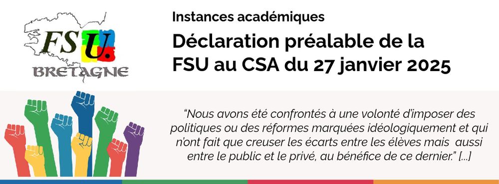 Instances académiques / Déclaration préalable de la FSU au CSA du 27 janvier 2025
“Nous avons été confrontés à une volonté d’imposer des politiques ou des réformes marquées idéologiquement et qui n’ont fait que creuser les écarts entre les élèves mais  aussi entre le public et le privé, au bénéfice de ce dernier.” [...]
