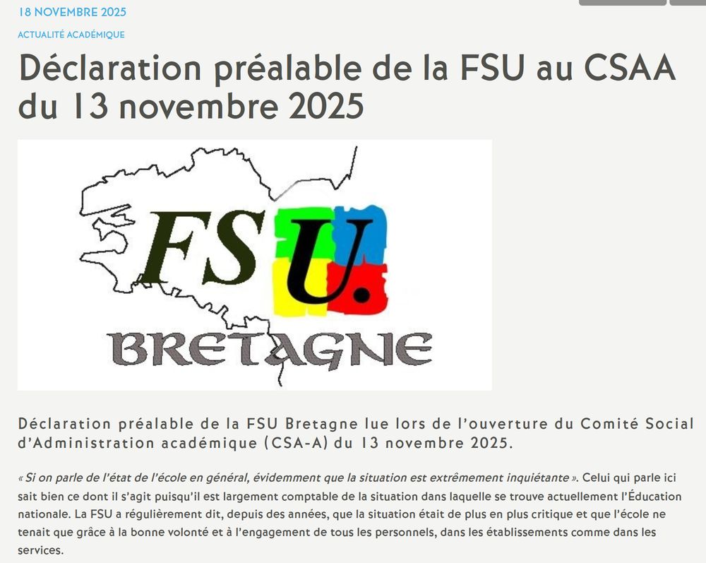 Déclaration préalable de la FSU au CSAA du 13 novembre 2025

Logo FSU Bretagne

Déclaration préalable de la FSU Bretagne lue lors de l’ouverture du Comité Social d’Administration académique (CSA-A) du 13 novembre 2025.

« Si on parle de l’état de l’école en général, évidemment que la situation est extrêmement inquiétante ». Celui qui parle ici sait bien ce dont il s’agit puisqu’il est largement comptable de la situation dans laquelle se trouve actuellement l’Éducation nationale. La FSU a régulièrement dit, depuis des années, que la situation était de plus en plus critique et que l’école ne tenait que grâce à la bonne volonté et à l’engagement de tous les personnels, dans les établissements comme dans les services.