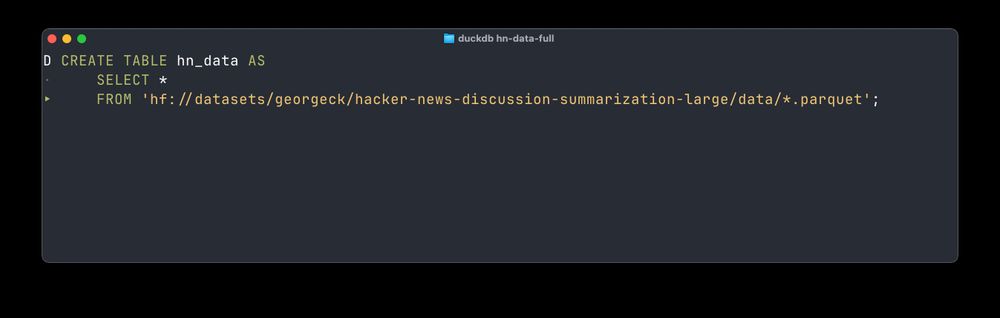 The query to pull HuggingFace Dataset to DuckDB

CREATE TABLE hn_data AS
    SELECT *
    FROM 'hf://datasets/georgeck/hacker-news-discussion-summarization-large/data/*.parquet';