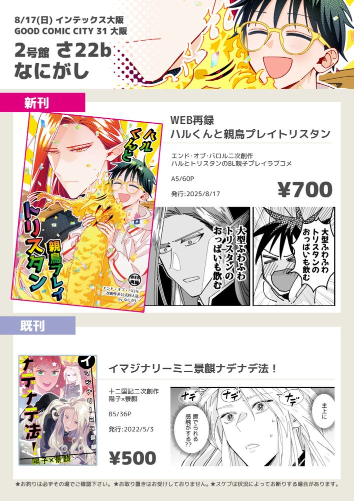 8/17大阪のお品書き画像。
新刊1種と既刊1種が掲載されている。

スペース番号とサークル名
2号館さ22b なにがし

新刊
タイトル『WEB再録 ハルくんと親鳥プレイトリスタン』
ヱンド・オブ・バロル二次創作
ハルとトリスタンのBL親子プレイラブコメ
A5 60p
700円

既刊
タイトル『イマジナリーミニ景麒ナデナデ法！』
十二国記二次創作
陽子×景麒
B5 36p
2022年5月3日発行
500円

諸注意
お釣りは必ずその場でご確認下さい。
お取り置きはお受けしておりません。
スケブは状況によってお断りする場合があります。