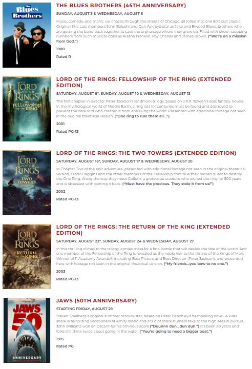 The Blues Brothers (45th Anniversary) for August 3 & 4, The Fellowship of the Ring (Extended Edition) for August 9th, 10th, and 13th, The Two Towers (Extended Edition) for August 16th, 17th, and 20th, Return of the King (Extended Edition) for August 23rd, 24th, and 27th, and finally Jaws for August 29th.