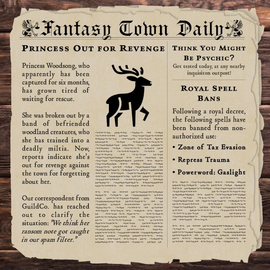 Fantasy Town Daily newspaper with the following articles: 

Princess Out for Revenge: 
Princess Woodsong, who apparently has been captured for six months, has grown tired of waiting for rescue.

She was broken out by a band of befriended woodland creatures, who she has trained into a deadly miltia. Now, reports indicate she's out for revenge against the town for forgetting about her.

Our correspondent from GuildCo. has reached out to clarify the situation: "We think her ransom note got caught in our spam filter.


Think you might be Psychic?
Get tested today, at any nearby inquisition outpost!


Royal Spell Bans:
Following a royal decree, the following spells have been banned from non-authorized use:
•  Zone of Tax Evasion
•  Repress Trauma
•  Powerword: Gaslight