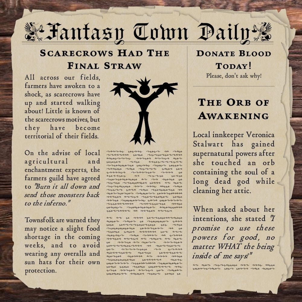 A newpaper titled Fantasy Town Daily with 2 articles, an ad, and a drawing of a scarecrow.

Scarecrows Had The Final Straw
All across our fields, farmers have awoken to a shock, as scarecrows have up and started walking about! Little is known of the scarecrows motives, but they have become territorial of their fields.

On the advise of local agricultural and enchantment experts, the farmers guild have agreed to "Burn it all down and send those monsters back to the inferno."

Townsfolk are warned they may notice a slight food shortage in the coming weeks, and to avoid wearing any overalls and sun hats for their own protection.


The Orb of Awakening
Local innkeeper Veronica Stalwart has gained supernatural powers after she touched an orb containing the soul of a long dead god while cleaning her attic.

When asked about her intentions, she stated "I promise to use these powers for good, no matter WHAT the being inside of me says!"


Donate Blood Today!
Please, Don't ask Why!