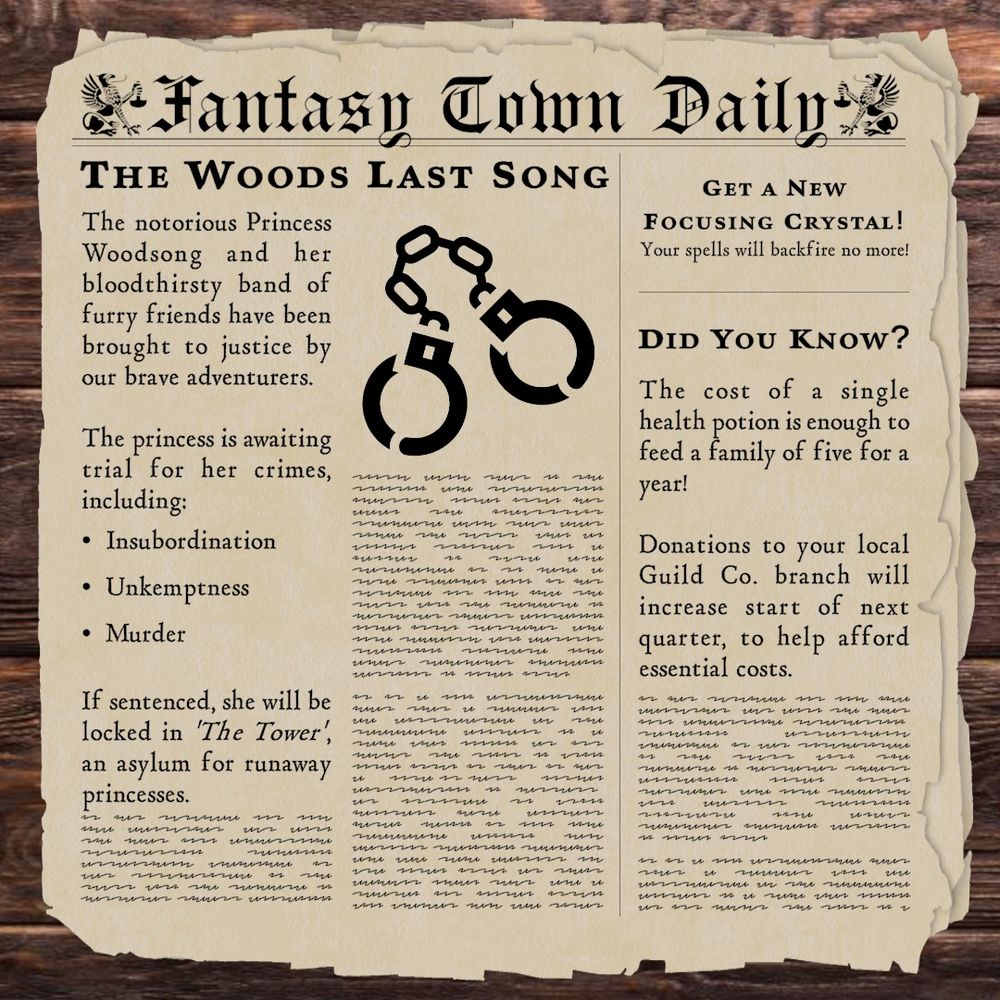 The Woods Last Song:

The notorious Princess Woodsong and her bloodthirsty band of furry friends have been brought to justice by our brave adventurers. 

The princess is awaiting trial for her crimes, including:
• Insubordination
• Unkemptness
• Murder
If sentenced, she will be locked in 'The Tower', an asylum for runaway princesses.

DID YOU KNOW?
The cost of a single health potion is enough to feed a family of five for a year!

Donations to your local Guild Co. branch will increase start of next quarter, to help afford essential costs.

GET A NEW
FOCUSING CRYSTAL!
Your spells will backfire no more!