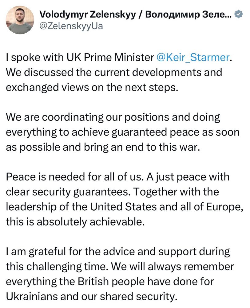 I spoke with UK Prime Minister @Keir_Starmer.
We discussed the current developments and exchanged views on the next steps.
We are coordinating our positions and doing everything to achieve guaranteed peace as soon as possible and bring an end to this war.
Peace is needed for all of us. A just peace with clear security guarantees. Together with the leadership of the United States and all of Europe, this is absolutely achievable.
I am grateful for the advice and support during this challenging time. We will always remember everything the British people have done for Ukrainians and our shared security.