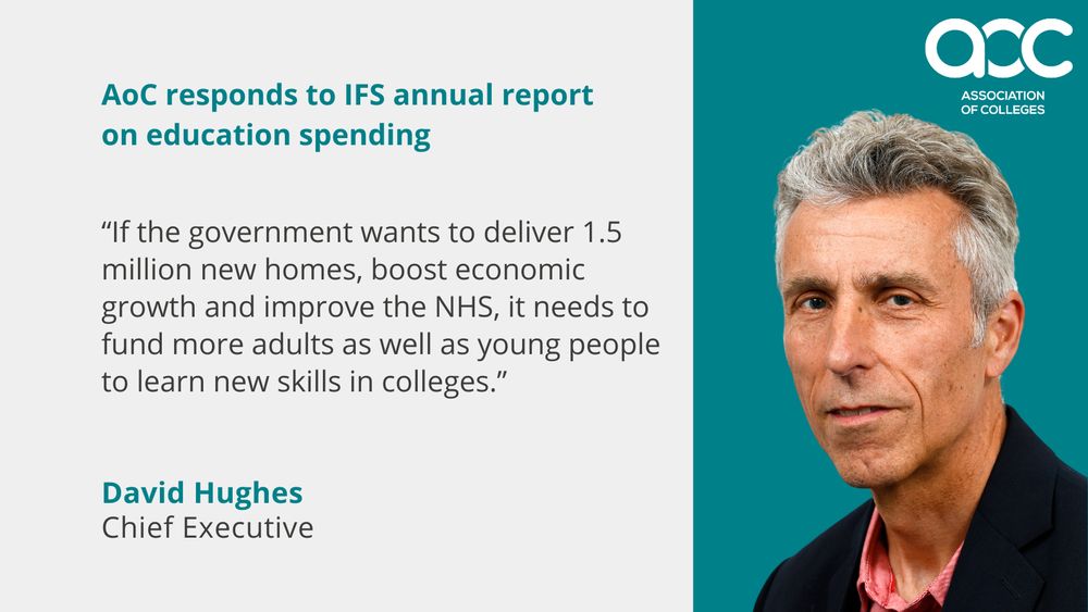 Graphic reads "AoC responds to IFS annual report on education spending. If the goverment wants to deliver 1.5 million new homes, boost economic growth and improve the NHS, it needs to fund more adults as young people to learn new skills in colleges. David Hughes, Chief Executive."