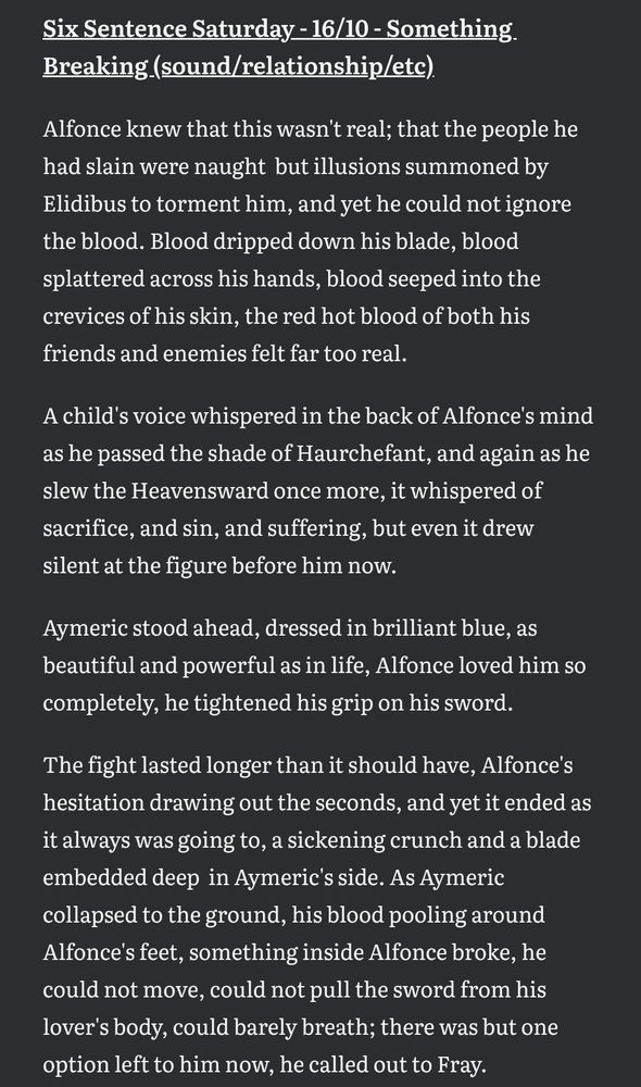 Six Sentence Saturday - 16/10 - Something Breaking (sound/relationship/etc)

Alfonce knew that this wasn't real; that the people he had slain were naught  but illusions summoned by Elidibus to torment him, and yet he could not ignore the blood. Blood dripped down his blade, blood splattered across his hands, blood seeped into the crevices of his skin, the red hot blood of both his friends and enemies felt far too real.

A child's voice whispered in the back of Alfonce's mind as he passed the shade of Haurchefant, and again as he slew the Heavensward once more, it whispered of sacrifice, and sin, and suffering, but even it drew silent at the figure before him now.

Aymeric stood ahead, dressed in brilliant blue, as beautiful and powerful as in life, Alfonce loved him so completely, he tightened his grip on his sword.

The fight lasted longer than it should have, Alfonce's hesitation drawing out the seconds, and yet it ended as it always was going to, a sickening crunch and a blade embedded deep  in Aymeric's side. As Aymeric collapsed to the ground, his blood pooling around Alfonce's feet, something inside Alfonce broke, he could not move, could not pull the sword from his lover's body, could barely breath; there was but one option left to him now, he called out to Fray.