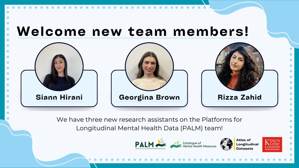 Images: Siann Hirani, Georgina Brown, Rizza Zahid
Text: Welcome new team members
Siann Hirani, Georgina Brown, Rizza Zahid
We have three new research assistants on the Platforms for Longitudinal Mental Health Data (PALM) team!
Logos: PALM, Catalogue of Mental Health Measures, atlas of Longitudinal Datasets, King's College London. 