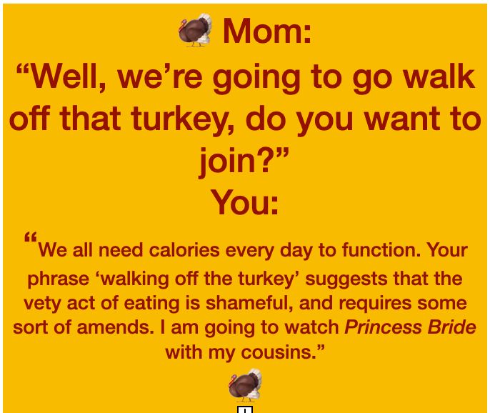 Slide reading 🦃 Mom:
“Well, we’re going to go walk off that turkey, do you want to join?”
You:
“We all need calories every day to function. Your phrase ‘walking off the turkey’ suggests that the vety act of eating is shameful, and requires some sort of amends. I am going to watch Princess Bride with my cousins.”
🦃

 
 🦃
