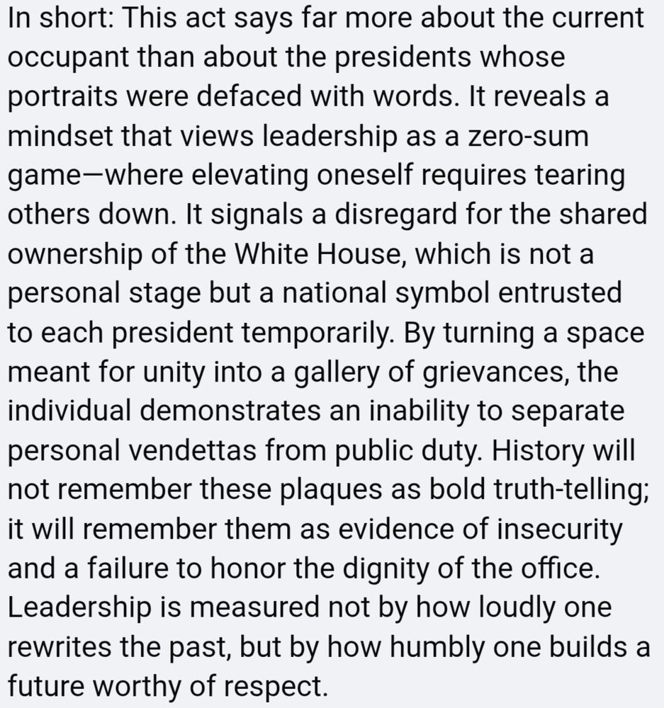 Screenshot of SM post responding to Trump hanging derogatory plaques about former presidents he doesn't like in the WH reads: "In short: This act says far more about the current occupant than about the presidents whose portraits were defaced with words. It reveals a mindset that views leadership as a zero-sum game--where elevating oneself requires tearing others down. It signals a disregard for the shared ownership of the White House, which is not a personal stage but a national symbol entrusted to each president temporarily. By turning a space meant for unity into a gallery of grievances, the ndividual demonstrates an inability to separate personal vendettas from public duty. History will not remember these plaques as bold truth-telling t will remember them as evidence of insecurity and a failure to honor the dignity of the office _eadership is measured not by how loudly one rewrites the past, but by how humbly one builds a future worthy of respect."