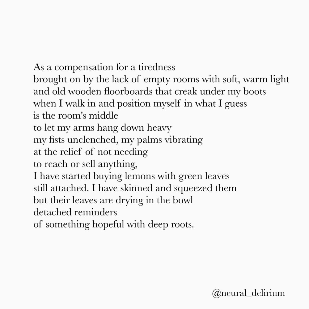 As a compensation for a tiredness
brought on by the lack of empty rooms with soft, warm light and old wooden floorboards that creak under my boots when I walk in and position myself in what I guess is the room's middle
to let my arms hang down heavy my fists unclenched, my palms vibrating at the relief of not needing to reach or sell anything,
I have started buying lemons with green leaves still attached. I have skinned and squeezed them but their leaves are drying in the bowl detached reminders
of something hopeful with deep roots.
@neural_delirium