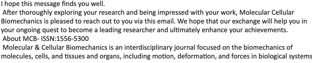 Email from a fake academic journal says: 
"I hope this message finds you well.
 After thoroughly exploring your research and being impressed with your work, Molecular Cellular Biomechanics is pleased to reach out to you via this email. We hope that our exchange will help you in your ongoing quest to become a leading researcher and ultimately enhance your achievements."