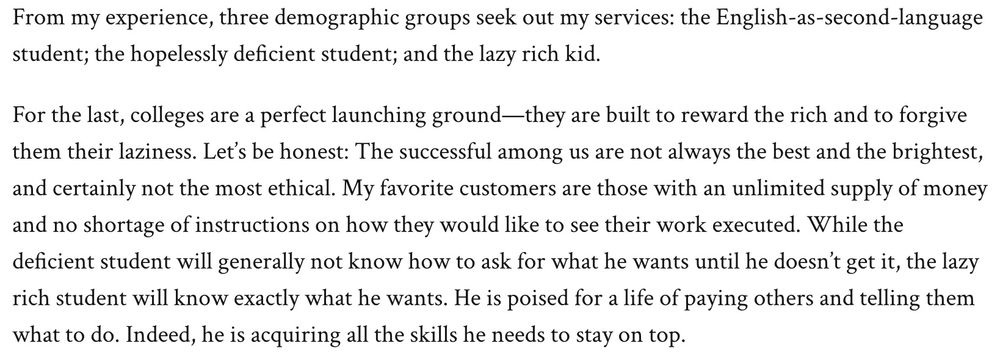 Excerpt from article:

"From my experience, three demographic groups seek out my services: the English-as-second-language student; the hopelessly deficient student; and the lazy rich kid.

For the last, colleges are a perfect launching ground—they are built to reward the rich and to forgive them their laziness. Let’s be honest: The successful among us are not always the best and the brightest, and certainly not the most ethical. My favorite customers are those with an unlimited supply of money and no shortage of instructions on how they would like to see their work executed. While the deficient student will generally not know how to ask for what he wants until he doesn’t get it, the lazy rich student will know exactly what he wants. He is poised for a life of paying others and telling them what to do. Indeed, he is acquiring all the skills he needs to stay on top."