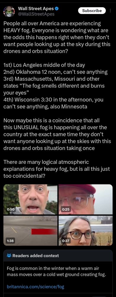 @wallstreetapes on twitter:
People all over America are experiencing HEAVY fog. Everyone is wondering what are the odds this happens right when they don’t want people looking up at the sky during this drones and orbs situation?

1st) Los Angeles middle of the day
2nd) Oklahoma 12 noon, can’t see anything
3rd) Massachusetts, Missouri and other states “The fog smells different and burns your eyes”
4th) Wisconsin 3:30 in the afternoon, you can’t see anything, also Minnesota

Now maybe this is a coincidence that all this UNUSUAL fog is happening all over the country at the exact same time they don’t want anyone looking up at the skies with this drones and orbs situation taking once

There are many logical atmospheric explanations for heavy fog, but is all this just too coincidental?

ATTACHED are four videos of people complaining about fog.

Community note:  fog is common in winter